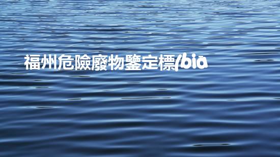 福州危險廢物鑒定標(biāo)準(zhǔn)：揭秘廢物的真相，你知道多少？